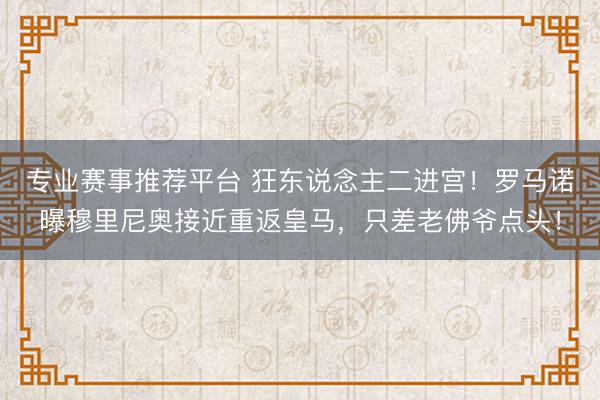 专业赛事推荐平台 狂东说念主二进宫！罗马诺曝穆里尼奥接近重返皇马，只差老佛爷点头！