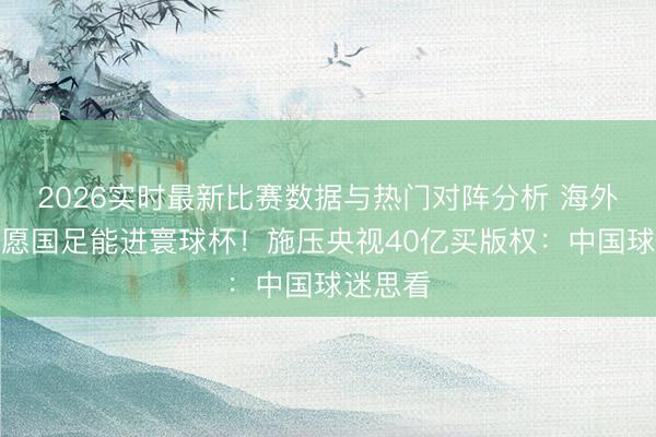 2026实时最新比赛数据与热门对阵分析 海外足联但愿国足能进寰球杯！施压央视40亿买版权：中国球迷思看