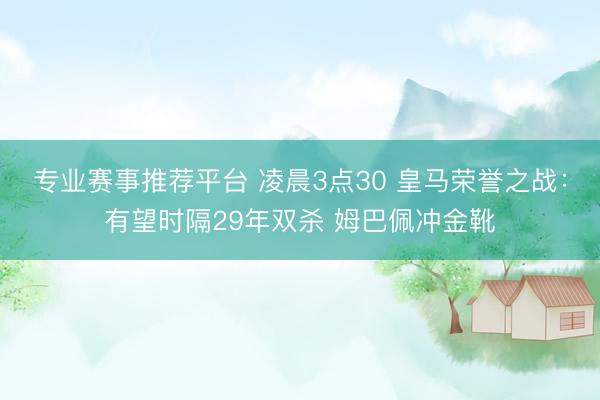 专业赛事推荐平台 凌晨3点30 皇马荣誉之战：有望时隔29年双杀 姆巴佩冲金靴