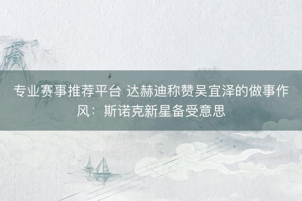 专业赛事推荐平台 达赫迪称赞吴宜泽的做事作风:斯诺克新星备受意思