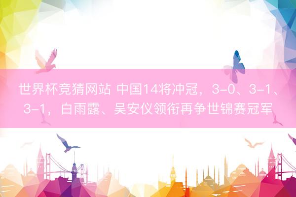 世界杯竞猜网站 中国14将冲冠,3-0、3-1、3-1,白雨露、吴安仪领衔再争世锦赛冠军