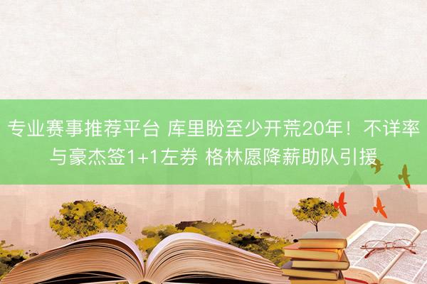 专业赛事推荐平台 库里盼至少开荒20年!不详率与豪杰签1+1左券 格林愿降薪助队引援