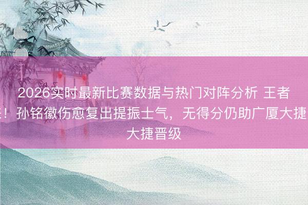 2026实时最新比赛数据与热门对阵分析 王者归来！孙铭徽伤愈复出提振士气，无得分仍助广厦大捷晋级