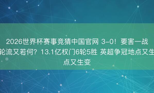 2026世界杯赛事竞猜中国官网 3-0!要害一战大轮流又若何?13.1亿权门6轮5胜 英超争冠地点又生变