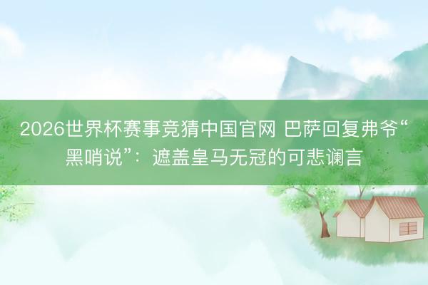 2026世界杯赛事竞猜中国官网 巴萨回复弗爷“黑哨说”:遮盖皇马无冠的可悲谰言