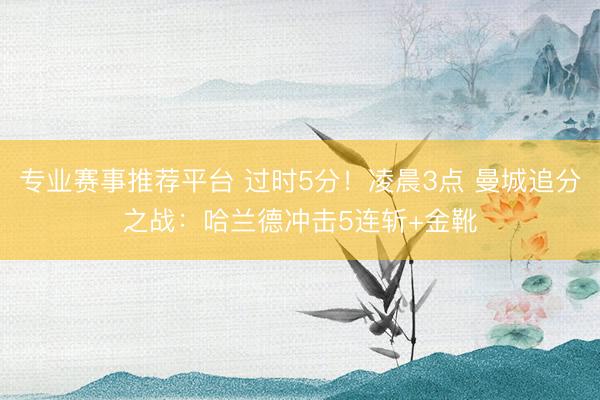 专业赛事推荐平台 过时5分!凌晨3点 曼城追分之战:哈兰德冲击5连斩+金靴