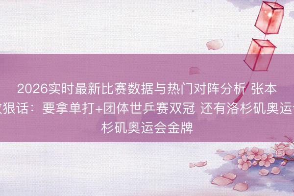 2026实时最新比赛数据与热门对阵分析 张本智和放狠话：要拿单打+团体世乒赛双冠 还有洛杉矶奥运会金牌