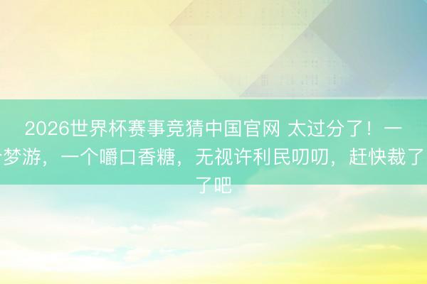 2026世界杯赛事竞猜中国官网 太过分了！一个梦游，一个嚼口香糖，无视许利民叨叨，赶快裁了吧