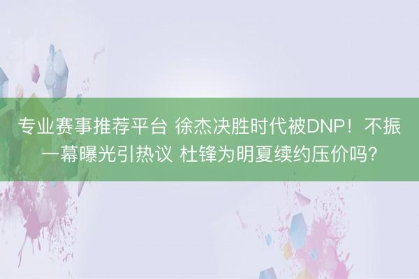 专业赛事推荐平台 徐杰决胜时代被DNP！不振一幕曝光引热议 杜锋为明夏续约压价吗？