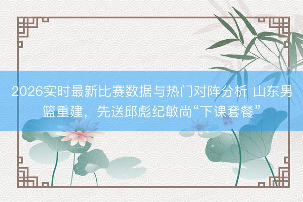 2026实时最新比赛数据与热门对阵分析 山东男篮重建,先送邱彪纪敏尚“下课套餐”
