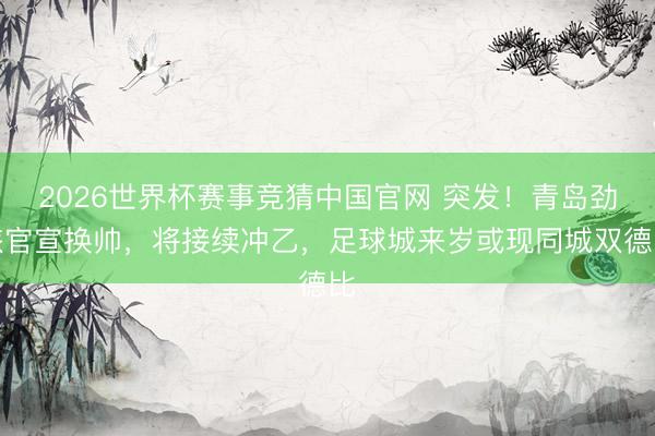 2026世界杯赛事竞猜中国官网 突发！青岛劲旅官宣换帅，将接续冲乙，足球城来岁或现同城双德比