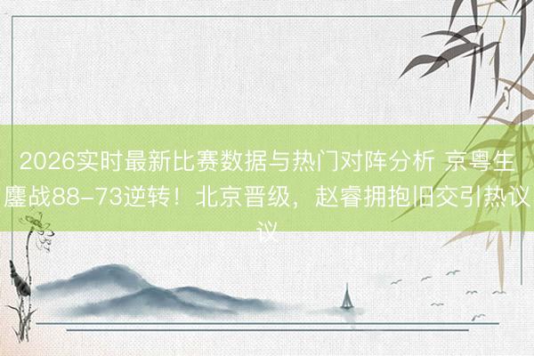 2026实时最新比赛数据与热门对阵分析 京粤生鏖战88-73逆转！北京晋级，赵睿拥抱旧交引热议