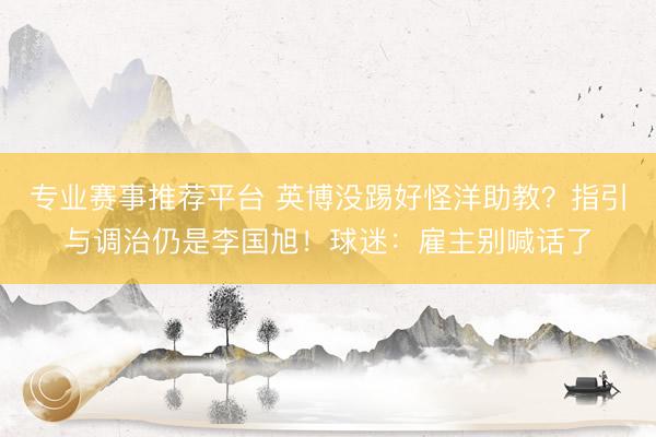 专业赛事推荐平台 英博没踢好怪洋助教？指引与调治仍是李国旭！球迷：雇主别喊话了
