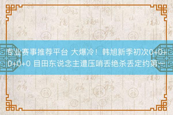 专业赛事推荐平台 大爆冷!韩旭新季初次0+0+0+0+0 目田东说念主遭压哨丢绝杀丢定约第一