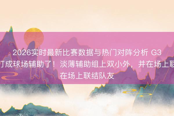 2026实时最新比赛数据与热门对阵分析 G3把周琦打成球场辅助了！淡薄辅助组上双小外，并在场上联结队友