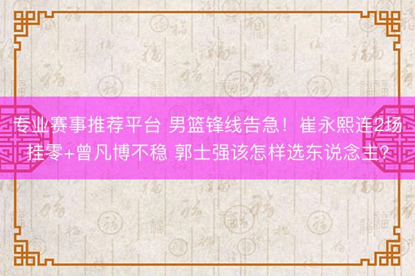 专业赛事推荐平台 男篮锋线告急！崔永熙连2场挂零+曾凡博不稳 郭士强该怎样选东说念主？