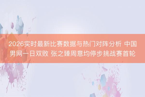 2026实时最新比赛数据与热门对阵分析 中国男网一日双败 张之臻周意均停步挑战赛首轮