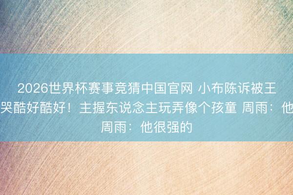 2026世界杯赛事竞猜中国官网 小布陈诉被王楚钦打哭酷好酷好！主握东说念主玩弄像个孩童 周雨：他很强的
