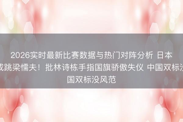 2026实时最新比赛数据与热门对阵分析 日本政客成跳梁懦夫！批林诗栋手指国旗骄傲失仪 中国双标没风范