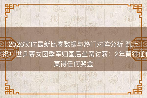 2026实时最新比赛数据与热门对阵分析 跳上球台庆祝！世乒赛女团季军归国后坐窝讨薪：2年莫得任何奖金