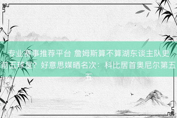 专业赛事推荐平台 詹姆斯算不算湖东谈主队史前五球星？好意思媒晒名次：科比居首奥尼尔第五