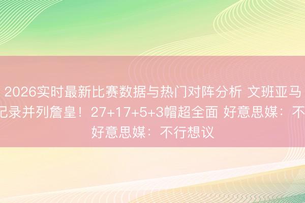 2026实时最新比赛数据与热门对阵分析 文班亚马又创6记录并列詹皇！27+17+5+3帽超全面 好意思媒：不行想议