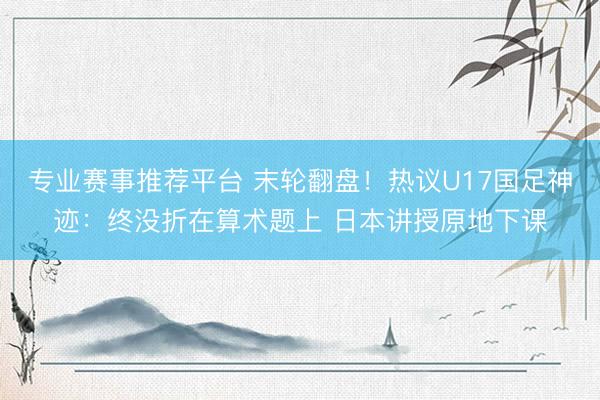 专业赛事推荐平台 末轮翻盘！热议U17国足神迹：终没折在算术题上 日本讲授原地下课