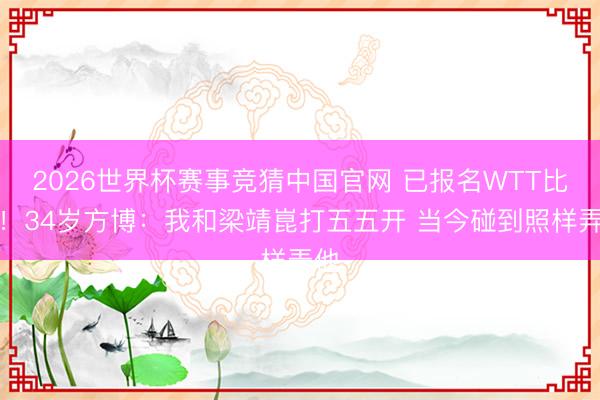 2026世界杯赛事竞猜中国官网 已报名WTT比赛！34岁方博：我和梁靖崑打五五开 当今碰到照样弄他