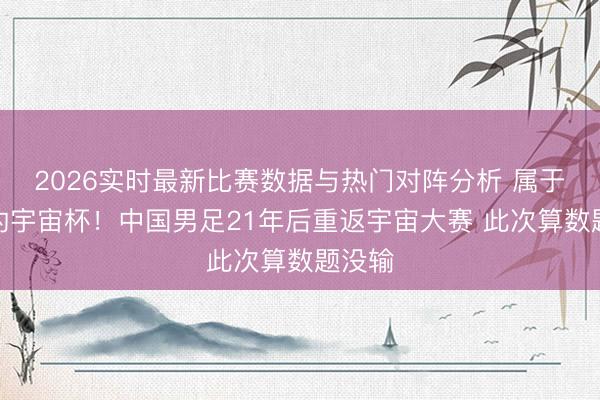 2026实时最新比赛数据与热门对阵分析 属于咱们的宇宙杯！中国男足21年后重返宇宙大赛 此次算数题没输