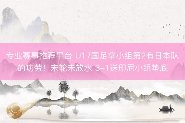 专业赛事推荐平台 U17国足拿小组第2有日本队的功劳！末轮未放水 3-1送印尼小组垫底