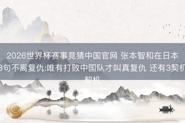 2026世界杯赛事竞猜中国官网 张本智和在日本3句不离复仇:唯有打败中国队才叫真复仇 还有3契机