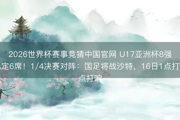 2026世界杯赛事竞猜中国官网 U17亚洲杯8强已定6席！1/4决赛对阵：国足将战沙特，16日1点打响