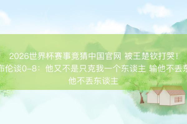 2026世界杯赛事竞猜中国官网 被王楚钦打哭！小勒布伦谈0-8：他又不是只克我一个东谈主 输他不丢东谈主
