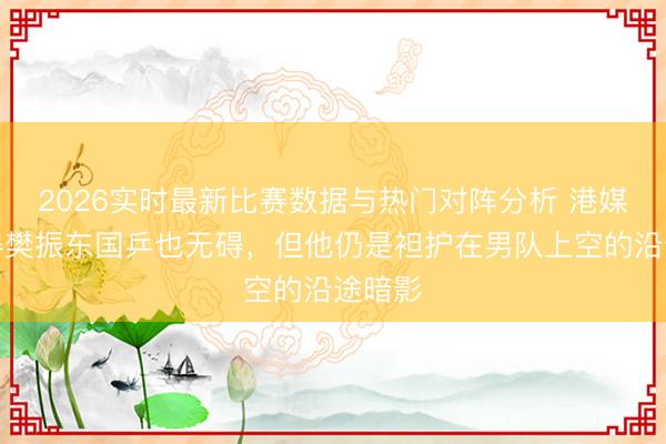2026实时最新比赛数据与热门对阵分析 港媒：莫得樊振东国乒也无碍，但他仍是袒护在男队上空的沿途暗影