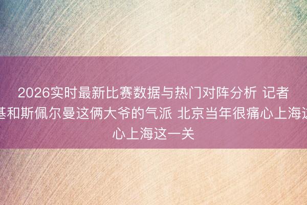 2026实时最新比赛数据与热门对阵分析 记者:麦基和斯佩尔曼这俩大爷的气派 北京当年很痛心上海这一关