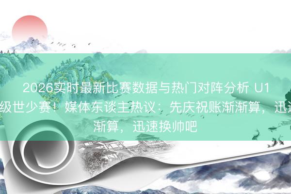 2026实时最新比赛数据与热门对阵分析 U17国足晋级世少赛！媒体东谈主热议：先庆祝账渐渐算，迅速换帅吧