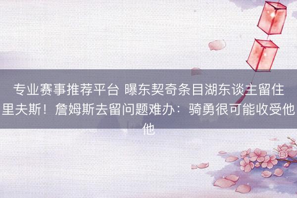 专业赛事推荐平台 曝东契奇条目湖东谈主留住里夫斯!詹姆斯去留问题难办:骑勇很可能收受他