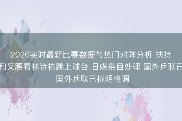 2026实时最新比赛数据与热门对阵分析 扶持？张本智和叉腰看林诗栋跳上球台 日媒条目处理 国外乒联已标明格调
