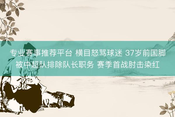 专业赛事推荐平台 横目怒骂球迷 37岁前国脚被中超队排除队长职务 赛季首战肘击染红