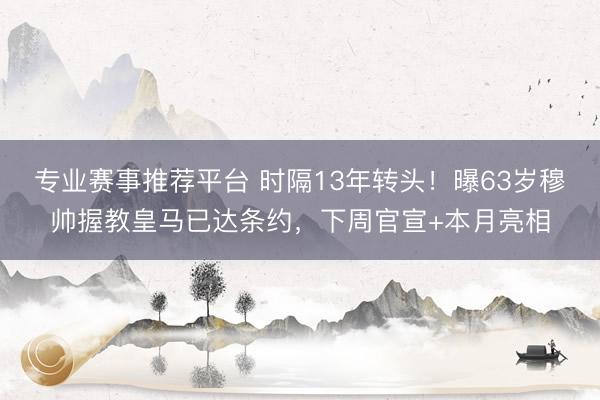 专业赛事推荐平台 时隔13年转头！曝63岁穆帅握教皇马已达条约，下周官宣+本月亮相