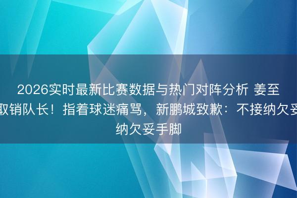 2026实时最新比赛数据与热门对阵分析 姜至鹏被取销队长！指着球迷痛骂，新鹏城致歉：不接纳欠妥手脚