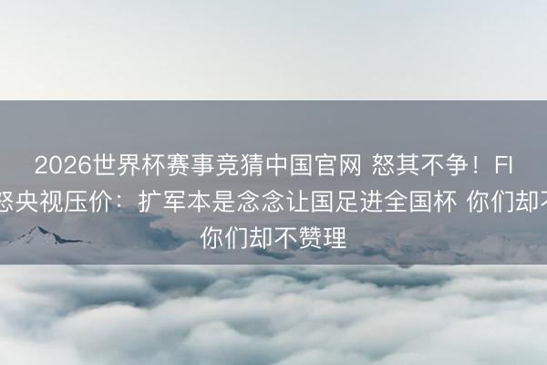 2026世界杯赛事竞猜中国官网 怒其不争！FIFA动怒央视压价：扩军本是念念让国足进全国杯 你们却不赞理