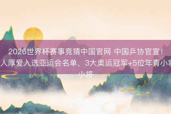 2026世界杯赛事竞猜中国官网 中国乒协官宣！8人厚爱入选亚运会名单，3大奥运冠军+5位年青小将