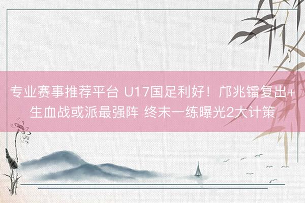 专业赛事推荐平台 U17国足利好！邝兆镭复出+生血战或派最强阵 终末一练曝光2大计策