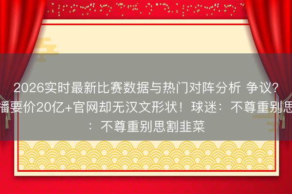 2026实时最新比赛数据与热门对阵分析 争议？FIFA转播要价20亿+官网却无汉文形状！球迷：不尊重别思割韭菜