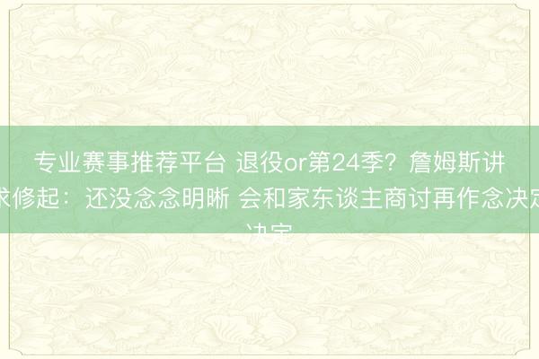 专业赛事推荐平台 退役or第24季？詹姆斯讲求修起：还没念念明晰 会和家东谈主商讨再作念决定