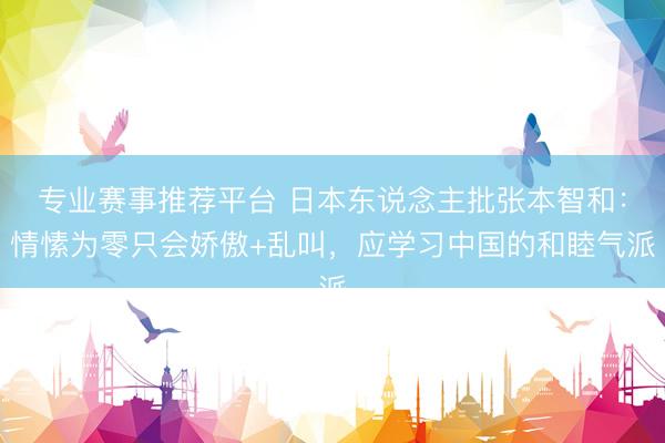 专业赛事推荐平台 日本东说念主批张本智和：情愫为零只会娇傲+乱叫，应学习中国的和睦气派