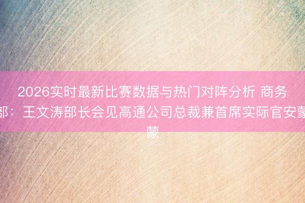 2026实时最新比赛数据与热门对阵分析 商务部：王文涛部长会见高通公司总裁兼首席实际官安蒙