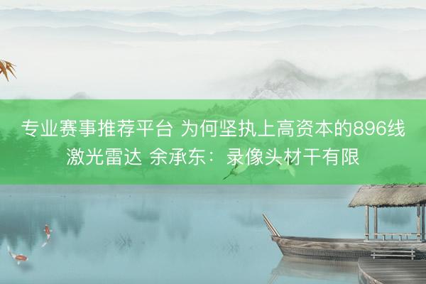 专业赛事推荐平台 为何坚执上高资本的896线激光雷达 余承东：录像头材干有限