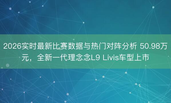 2026实时最新比赛数据与热门对阵分析 50.98万元，全新一代理念念L9 Livis车型上市